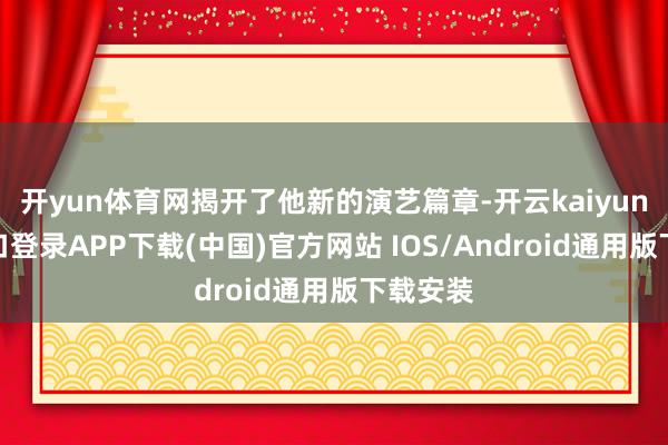 开yun体育网揭开了他新的演艺篇章-开云kaiyun登录入口登录APP下载(中国)官方网站 IOS/Android通用版下载安装