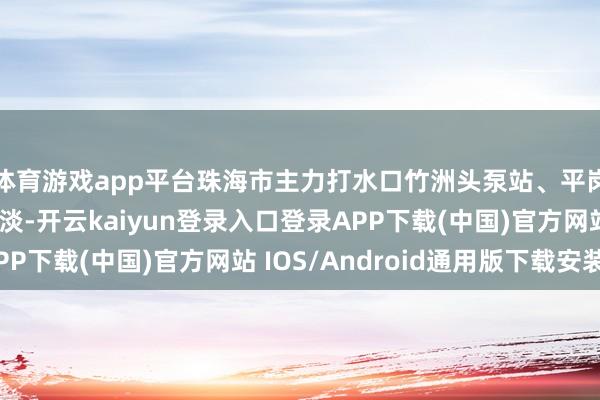 体育游戏app平台珠海市主力打水口竹洲头泵站、平岗泵站终了全天可取淡-开云kaiyun登录入口登录APP下载(中国)官方网站 IOS/Android通用版下载安装