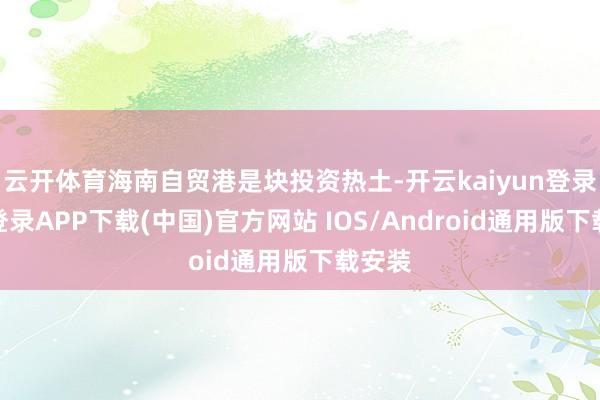 云开体育海南自贸港是块投资热土-开云kaiyun登录入口登录APP下载(中国)官方网站 IOS/Android通用版下载安装