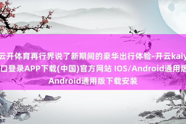 云开体育再行界说了新期间的豪华出行体验-开云kaiyun登录入口登录APP下载(中国)官方网站 IOS/Android通用版下载安装