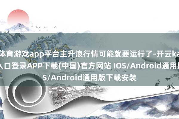 体育游戏app平台主升浪行情可能就要运行了-开云kaiyun登录入口登录APP下载(中国)官方网站 IOS/Android通用版下载安装