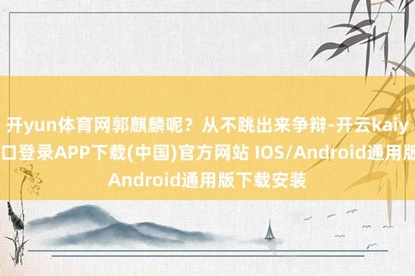 开yun体育网郭麒麟呢？从不跳出来争辩-开云kaiyun登录入口登录APP下载(中国)官方网站 IOS/Android通用版下载安装