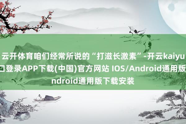 云开体育咱们经常所说的“打滋长激素”-开云kaiyun登录入口登录APP下载(中国)官方网站 IOS/Android通用版下载安装