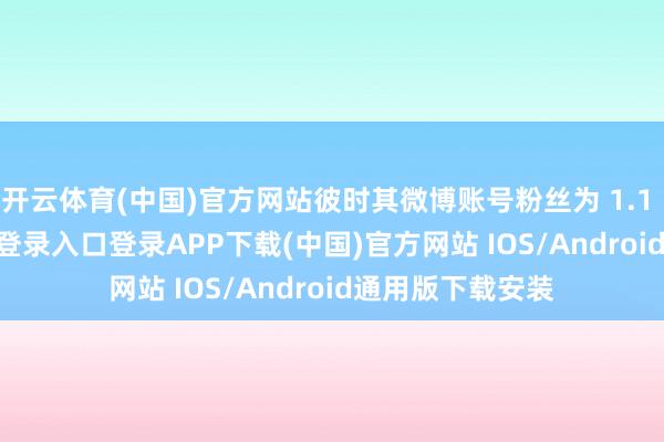 开云体育(中国)官方网站彼时其微博账号粉丝为 1.1 万-开云kaiyun登录入口登录APP下载(中国)官方网站 IOS/Android通用版下载安装