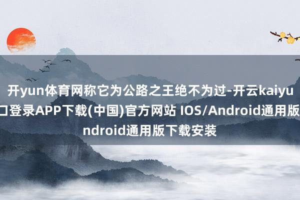 开yun体育网称它为公路之王绝不为过-开云kaiyun登录入口登录APP下载(中国)官方网站 IOS/Android通用版下载安装