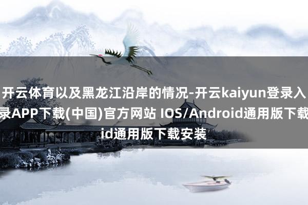 开云体育以及黑龙江沿岸的情况-开云kaiyun登录入口登录APP下载(中国)官方网站 IOS/Android通用版下载安装