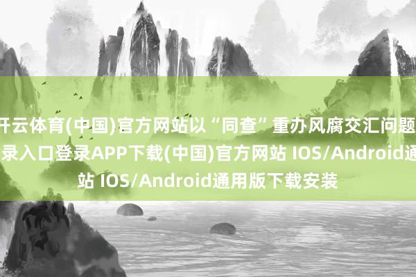 开云体育(中国)官方网站以“同查”重办风腐交汇问题-开云kaiyun登录入口登录APP下载(中国)官方网站 IOS/Android通用版下载安装