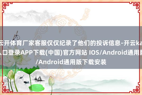 云开体育厂家客服仅仅纪录了他们的投诉信息-开云kaiyun登录入口登录APP下载(中国)官方网站 IOS/Android通用版下载安装