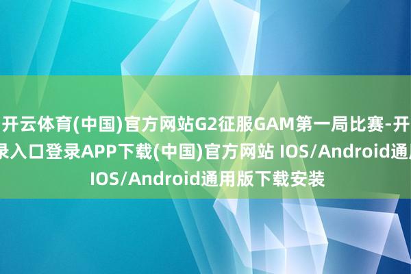 开云体育(中国)官方网站G2征服GAM第一局比赛-开云kaiyun登录入口登录APP下载(中国)官方网站 IOS/Android通用版下载安装