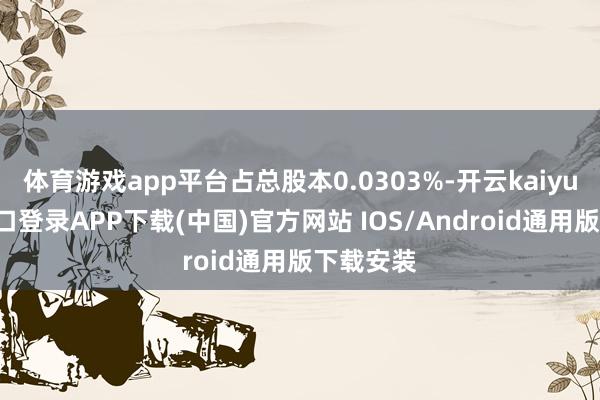 体育游戏app平台占总股本0.0303%-开云kaiyun登录入口登录APP下载(中国)官方网站 IOS/Android通用版下载安装