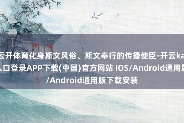 云开体育化身斯文风俗、斯文奉行的传播使臣-开云kaiyun登录入口登录APP下载(中国)官方网站 IOS/Android通用版下载安装