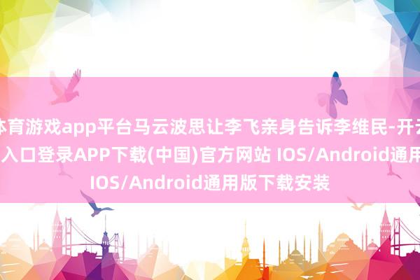 体育游戏app平台马云波思让李飞亲身告诉李维民-开云kaiyun登录入口登录APP下载(中国)官方网站 IOS/Android通用版下载安装