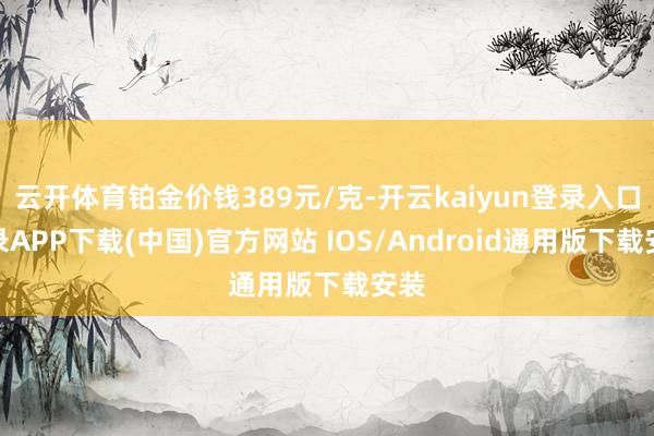 云开体育铂金价钱389元/克-开云kaiyun登录入口登录APP下载(中国)官方网站 IOS/Android通用版下载安装
