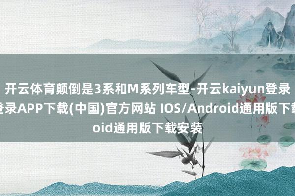 开云体育颠倒是3系和M系列车型-开云kaiyun登录入口登录APP下载(中国)官方网站 IOS/Android通用版下载安装