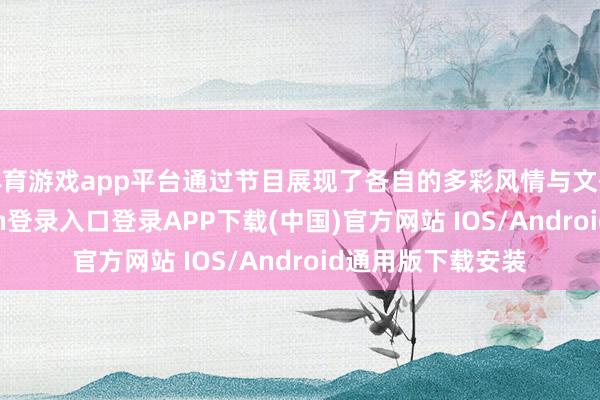 体育游戏app平台通过节目展现了各自的多彩风情与文化魔力-开云kaiyun登录入口登录APP下载(中国)官方网站 IOS/Android通用版下载安装