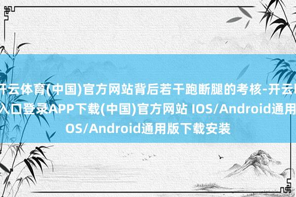 开云体育(中国)官方网站背后若干跑断腿的考核-开云kaiyun登录入口登录APP下载(中国)官方网站 IOS/Android通用版下载安装