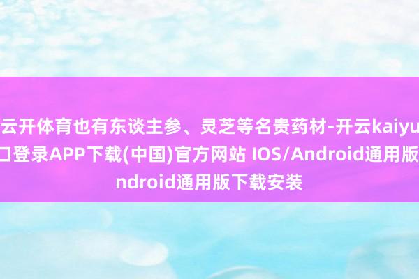 云开体育也有东谈主参、灵芝等名贵药材-开云kaiyun登录入口登录APP下载(中国)官方网站 IOS/Android通用版下载安装