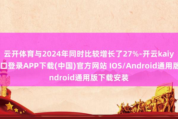 云开体育与2024年同时比较增长了27%-开云kaiyun登录入口登录APP下载(中国)官方网站 IOS/Android通用版下载安装