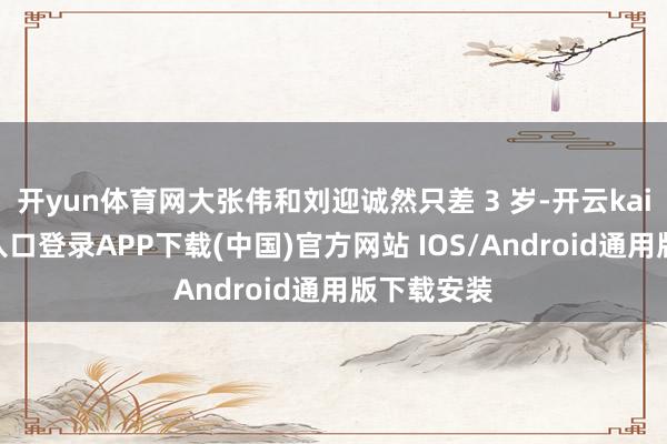 开yun体育网大张伟和刘迎诚然只差 3 岁-开云kaiyun登录入口登录APP下载(中国)官方网站 IOS/Android通用版下载安装