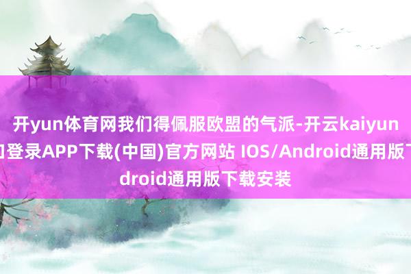 开yun体育网我们得佩服欧盟的气派-开云kaiyun登录入口登录APP下载(中国)官方网站 IOS/Android通用版下载安装