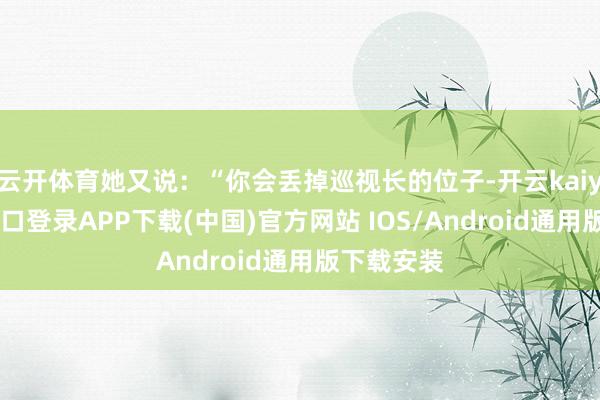 云开体育她又说：“你会丢掉巡视长的位子-开云kaiyun登录入口登录APP下载(中国)官方网站 IOS/Android通用版下载安装