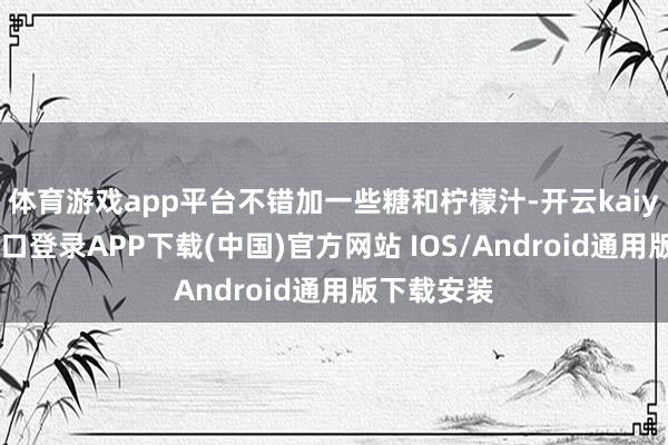 体育游戏app平台不错加一些糖和柠檬汁-开云kaiyun登录入口登录APP下载(中国)官方网站 IOS/Android通用版下载安装