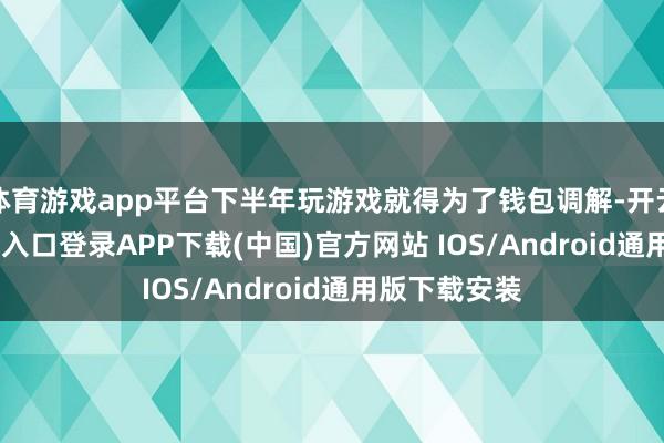体育游戏app平台下半年玩游戏就得为了钱包调解-开云kaiyun登录入口登录APP下载(中国)官方网站 IOS/Android通用版下载安装