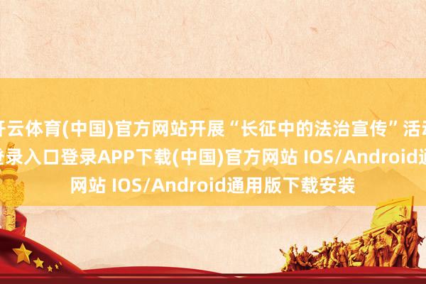 开云体育(中国)官方网站开展“长征中的法治宣传”活动-开云kaiyun登录入口登录APP下载(中国)官方网站 IOS/Android通用版下载安装