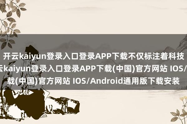 开云kaiyun登录入口登录APP下载不仅标注着科技发展的中国高度-开云kaiyun登录入口登录APP下载(中国)官方网站 IOS/Android通用版下载安装