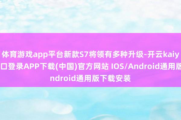 体育游戏app平台新款S7将领有多种升级-开云kaiyun登录入口登录APP下载(中国)官方网站 IOS/Android通用版下载安装