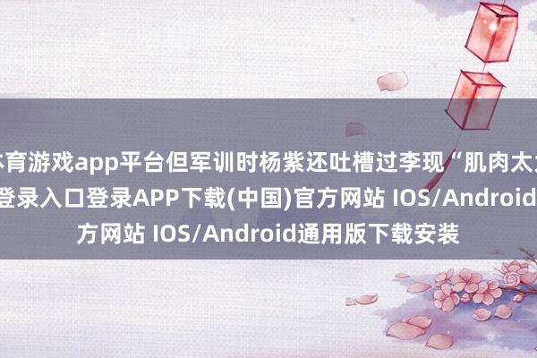体育游戏app平台但军训时杨紫还吐槽过李现“肌肉太大”-开云kaiyun登录入口登录APP下载(中国)官方网站 IOS/Android通用版下载安装