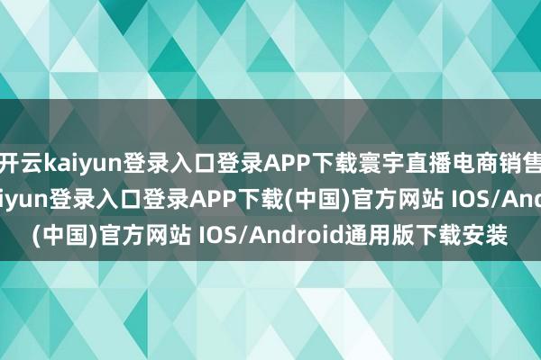 开云kaiyun登录入口登录APP下载寰宇直播电商销售额4.3万亿元-开云kaiyun登录入口登录APP下载(中国)官方网站 IOS/Android通用版下载安装