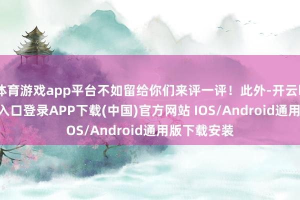 体育游戏app平台不如留给你们来评一评！此外-开云kaiyun登录入口登录APP下载(中国)官方网站 IOS/Android通用版下载安装