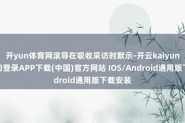 开yun体育网滚导在吸收采访时默示-开云kaiyun登录入口登录APP下载(中国)官方网站 IOS/Android通用版下载安装