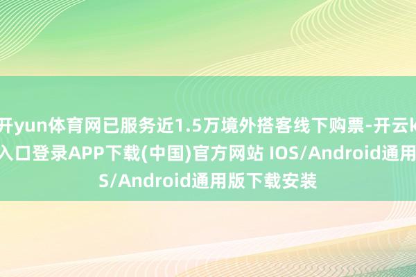 开yun体育网已服务近1.5万境外搭客线下购票-开云kaiyun登录入口登录APP下载(中国)官方网站 IOS/Android通用版下载安装