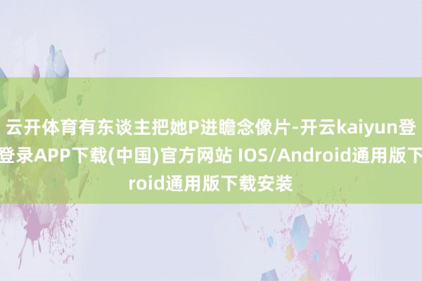 云开体育有东谈主把她P进瞻念像片-开云kaiyun登录入口登录APP下载(中国)官方网站 IOS/Android通用版下载安装