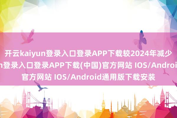 开云kaiyun登录入口登录APP下载较2024年减少50万-开云kaiyun登录入口登录APP下载(中国)官方网站 IOS/Android通用版下载安装