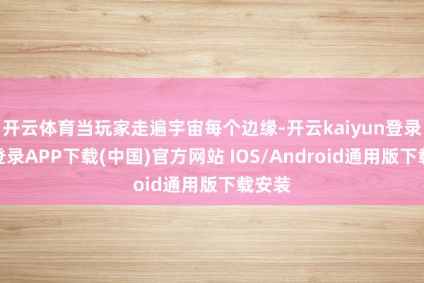 开云体育当玩家走遍宇宙每个边缘-开云kaiyun登录入口登录APP下载(中国)官方网站 IOS/Android通用版下载安装