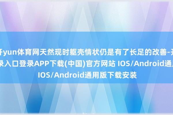 开yun体育网天然现时躯壳情状仍是有了长足的改善-开云kaiyun登录入口登录APP下载(中国)官方网站 IOS/Android通用版下载安装