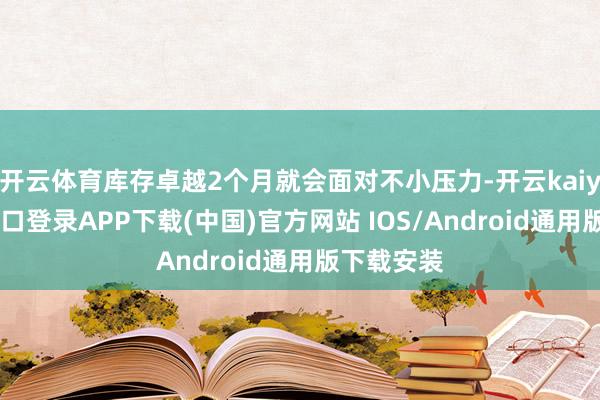 开云体育库存卓越2个月就会面对不小压力-开云kaiyun登录入口登录APP下载(中国)官方网站 IOS/Android通用版下载安装