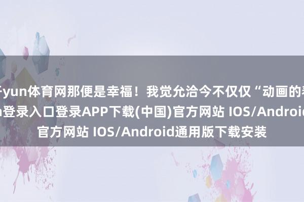 开yun体育网那便是幸福！我觉允洽今不仅仅“动画的春天”-开云kaiyun登录入口登录APP下载(中国)官方网站 IOS/Android通用版下载安装