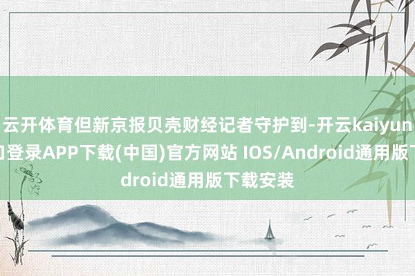 云开体育但新京报贝壳财经记者守护到-开云kaiyun登录入口登录APP下载(中国)官方网站 IOS/Android通用版下载安装