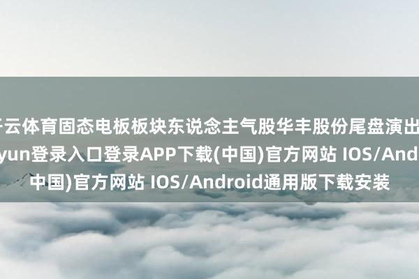 开云体育固态电板板块东说念主气股华丰股份尾盘演出“地天板”-开云kaiyun登录入口登录APP下载(中国)官方网站 IOS/Android通用版下载安装