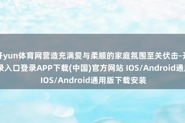 开yun体育网营造充满爱与柔顺的家庭氛围至关伏击-开云kaiyun登录入口登录APP下载(中国)官方网站 IOS/Android通用版下载安装