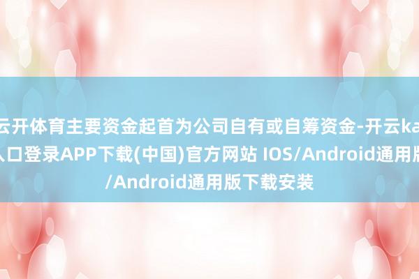 云开体育主要资金起首为公司自有或自筹资金-开云kaiyun登录入口登录APP下载(中国)官方网站 IOS/Android通用版下载安装