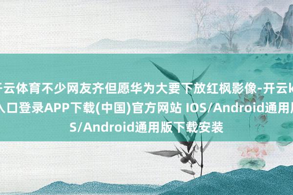 开云体育不少网友齐但愿华为大要下放红枫影像-开云kaiyun登录入口登录APP下载(中国)官方网站 IOS/Android通用版下载安装