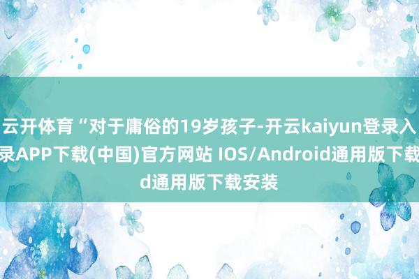 云开体育“对于庸俗的19岁孩子-开云kaiyun登录入口登录APP下载(中国)官方网站 IOS/Android通用版下载安装