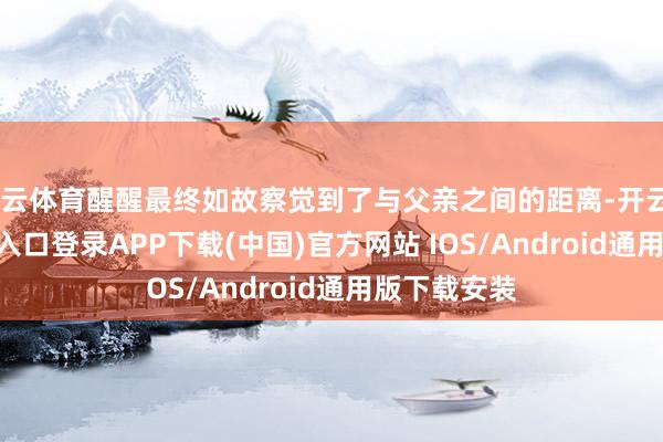 开云体育醒醒最终如故察觉到了与父亲之间的距离-开云kaiyun登录入口登录APP下载(中国)官方网站 IOS/Android通用版下载安装