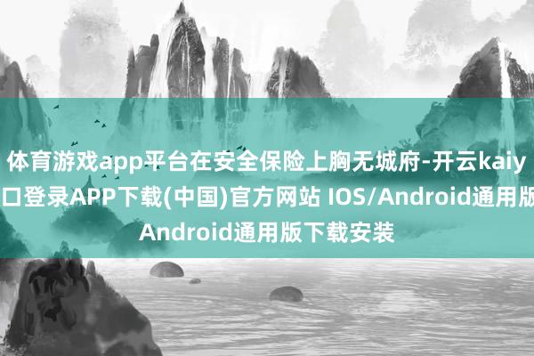 体育游戏app平台在安全保险上胸无城府-开云kaiyun登录入口登录APP下载(中国)官方网站 IOS/Android通用版下载安装