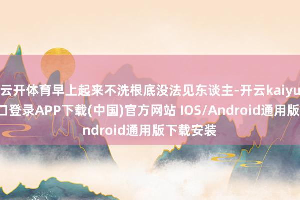 云开体育早上起来不洗根底没法见东谈主-开云kaiyun登录入口登录APP下载(中国)官方网站 IOS/Android通用版下载安装